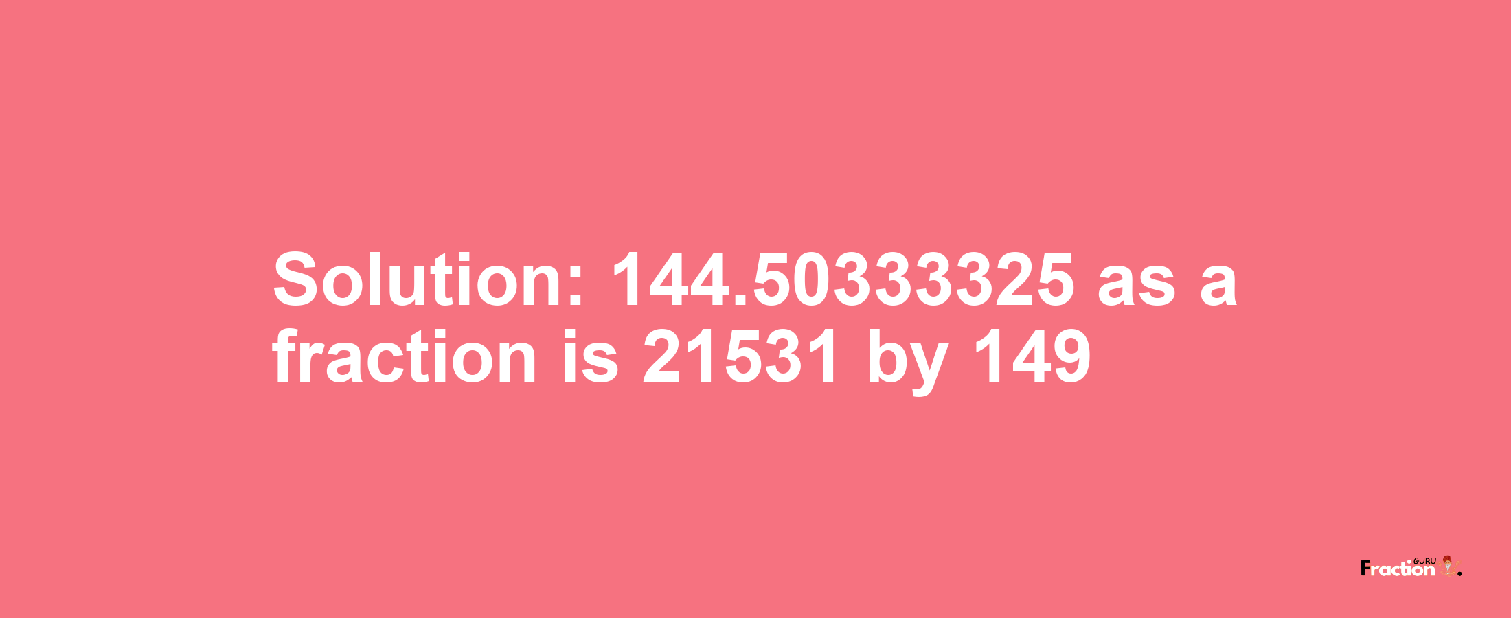 Solution:144.50333325 as a fraction is 21531/149